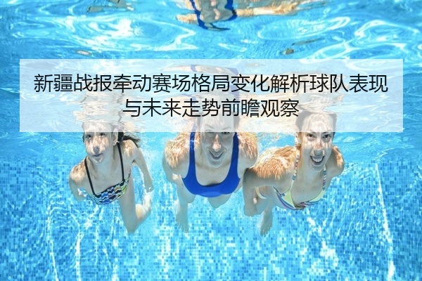 新疆战报牵动赛场格局变化解析球队表现与未来走势前瞻观察