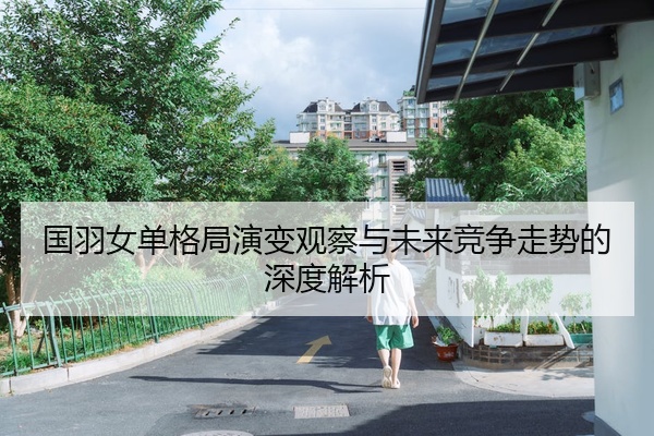 国羽女单格局演变观察与未来竞争走势的深度解析